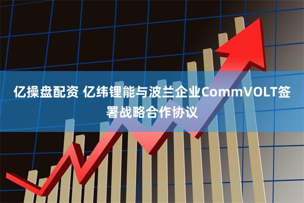 亿操盘配资 亿纬锂能与波兰企业CommVOLT签署战略合作协议