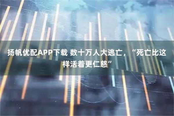 扬帆优配APP下载 数十万人大逃亡，“死亡比这样活着更仁慈”