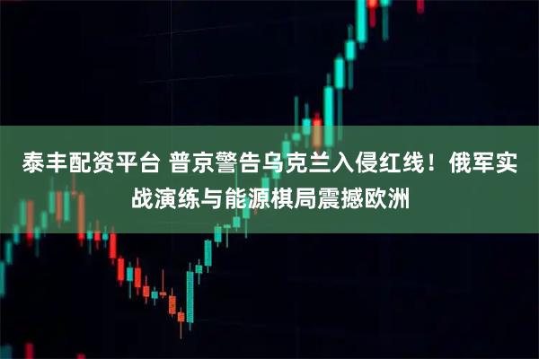 泰丰配资平台 普京警告乌克兰入侵红线！俄军实战演练与能源棋局震撼欧洲