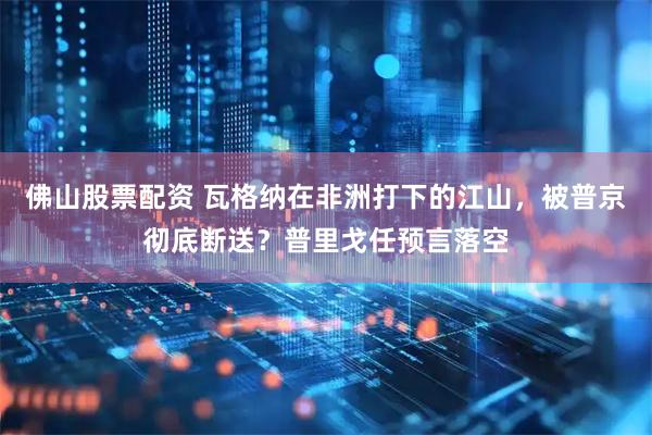 佛山股票配资 瓦格纳在非洲打下的江山，被普京彻底断送？普里戈任预言落空