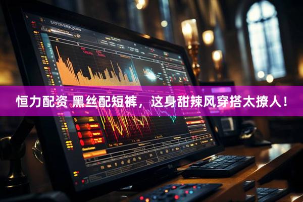恒力配资 黑丝配短裤，这身甜辣风穿搭太撩人！