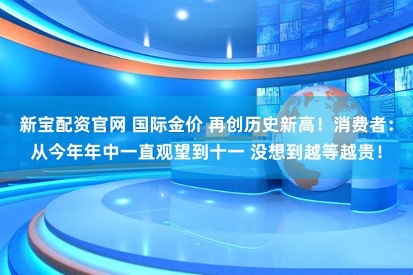 新宝配资官网 国际金价 再创历史新高！消费者：从今年年中一直观望到十一 没想到越等越贵！